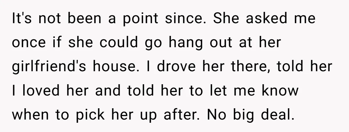It's not been a point since. She asked me once if she could go hang out at her girlfriend's house. I drove her there, told her I loved her and...