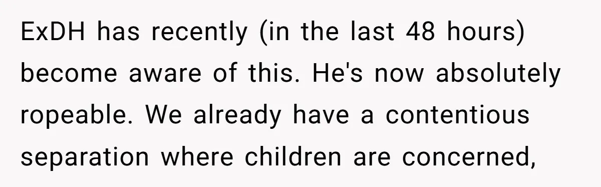 ExDH has recently (in the last 48 hours) become aware of this. He's now absolutely ropeable. We already have a contentious separation where children are concerned,
