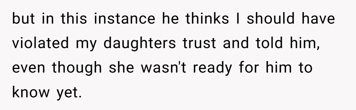 but in this instance he thinks I should have violated my daughters trust and told him, even though she wasn't ready for him to know yet.
