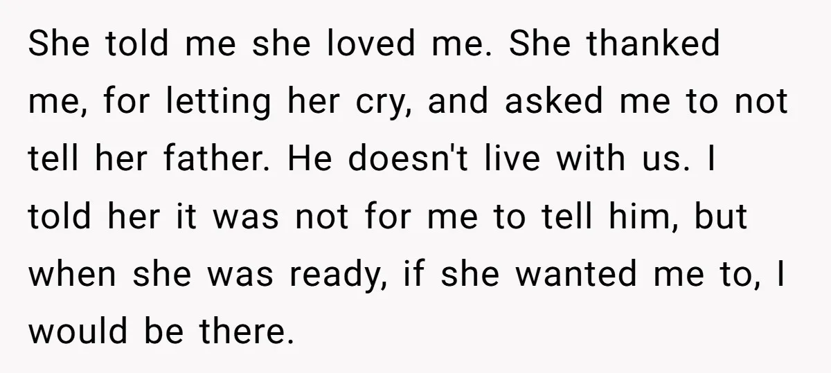 She told me she loved me. She thanked me, for letting her cry, and asked me to not tell her father. He doesn't live with us. I told her it...