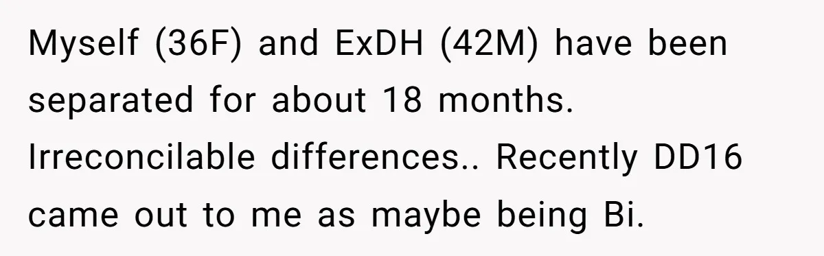 Myself (36F) and ExDH (42M) have been separated for about 18 months. Irreconcilable differences.. Recently DD16 came out to me as maybe being Bi.