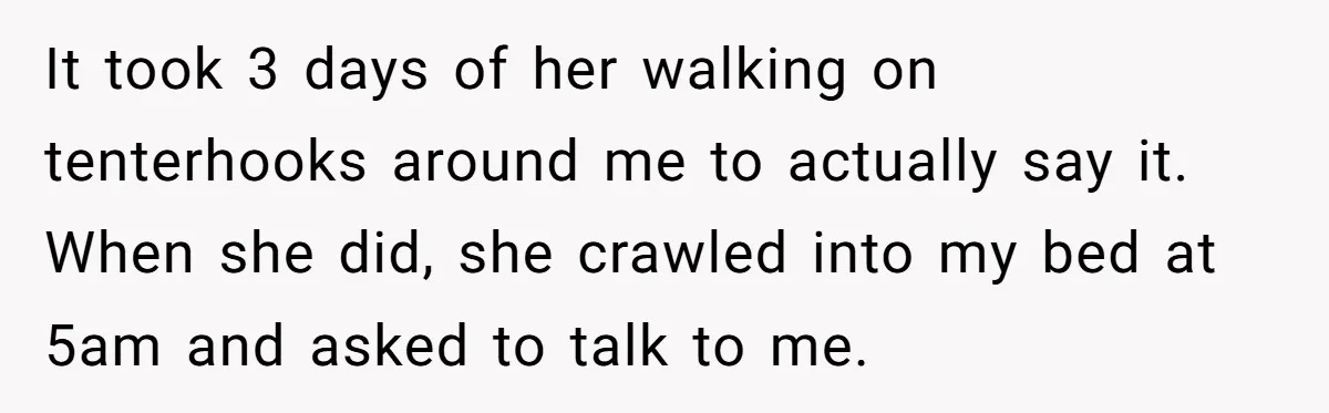 It took 3 days of her walking on tenterhooks around me to actually say it. When she did, she crawled into my bed at 5am and asked to talk to...