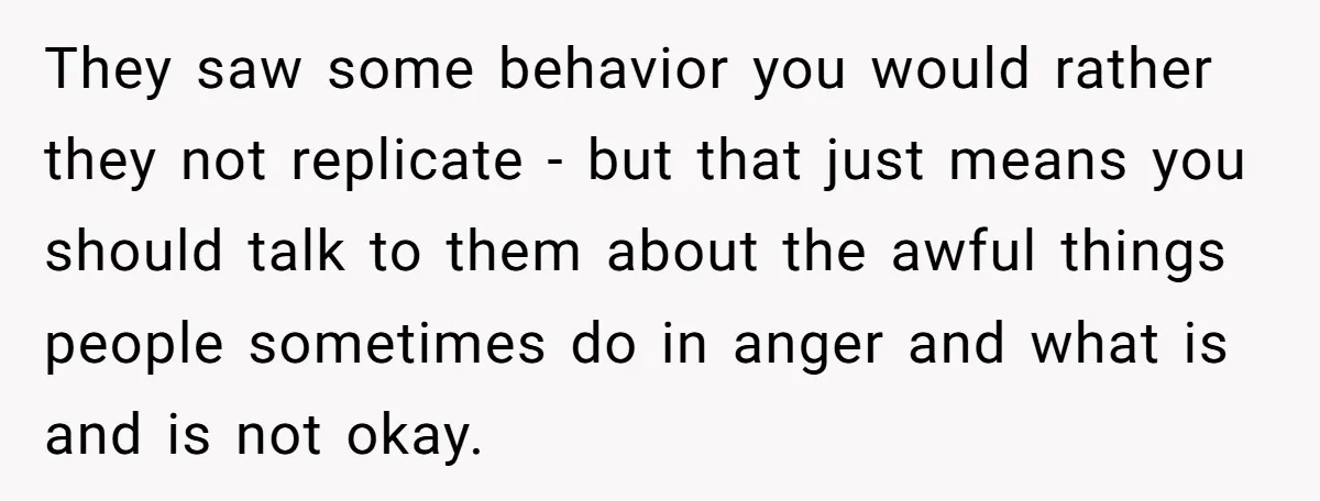 They saw some behavior you would rather they not replicate - but that just means you should talk to them about the awful things people sometimes do in anger and...