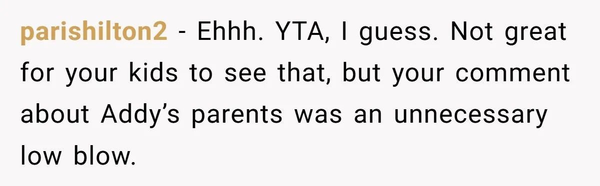 parishilton2 − Ehhh. YTA, I guess. Not great for your kids to see that, but your comment about Addy’s parents was an unnecessary low blow.