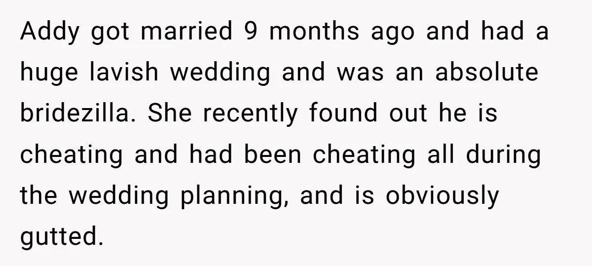 Addy got married 9 months ago and had a huge lavish wedding and was an absolute bridezilla. She recently found out he is cheating and had been cheating all during...