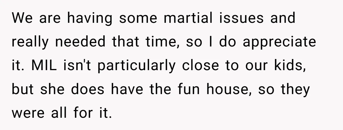 We are having some martial issues and really needed that time, so I do appreciate it. MIL isn't particularly close to our kids, but she does have the fun house,...