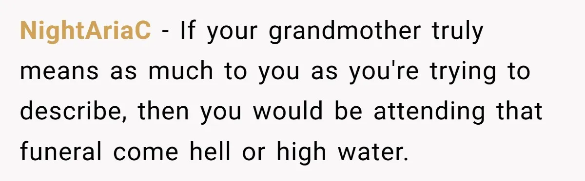 NightAriaC − If your grandmother truly means as much to you as you're trying to describe, then you would be attending that funeral come hell or high water.