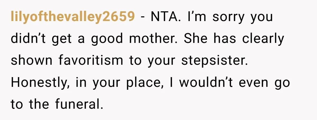 lilyofthevalley2659 − NTA. I’m sorry you didn’t get a good mother. She has clearly shown favoritism to your stepsister. Honestly, in your place, I wouldn’t even go to the funeral.