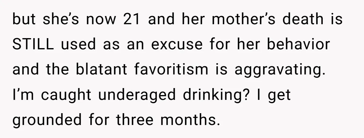 but she’s now 21 and her mother’s death is STILL used as an excuse for her behavior and the blatant favoritism is aggravating. I’m caught underaged drinking? I get grounded...
