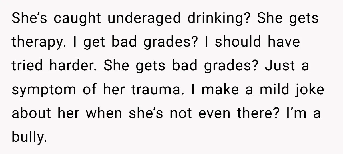 She’s caught underaged drinking? She gets therapy. I get bad grades? I should have tried harder. She gets bad grades? Just a symptom of her trauma. I make a mild...