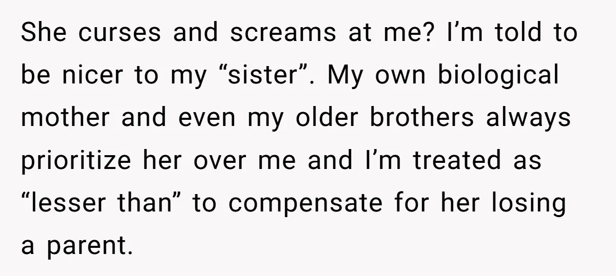 She curses and screams at me? I’m told to be nicer to my “sister”. My own biological mother and even my older brothers always prioritize her over me and I’m...