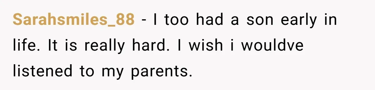 Sarahsmiles_88 − I too had a son early in life. It is really hard. I wish i wouldve listened to my parents.