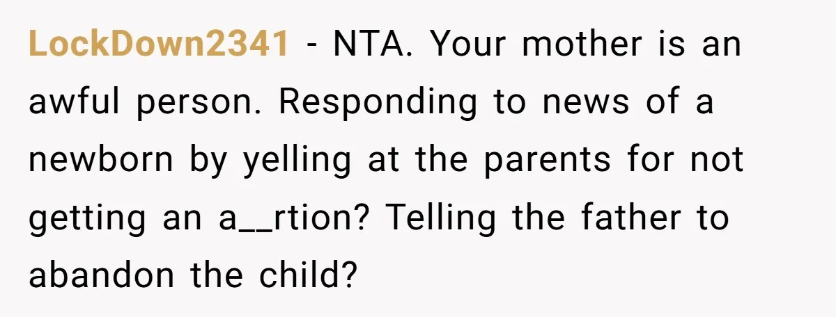 LockDown2341 − NTA. Your mother is an awful person. Responding to news of a newborn by yelling at the parents for not getting an a__rtion? Telling the father to abandon...