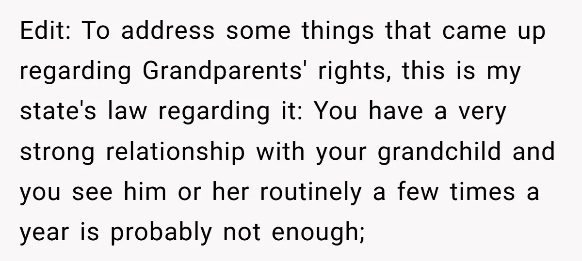 Edit: To address some things that came up regarding Grandparents' rights, this is my state's law regarding it: You have a very strong relationship with your grandchild and you see...