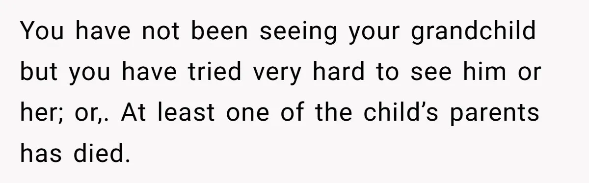 You have not been seeing your grandchild but you have tried very hard to see him or her; or,. At least one of the child’s parents has died.