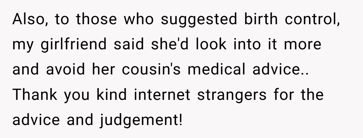 Also, to those who suggested birth control, my girlfriend said she'd look into it more and avoid her cousin's medical advice.. Thank you kind internet strangers for the advice and...