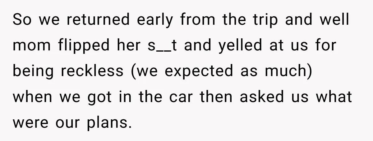 So we returned early from the trip and well mom flipped her s__t and yelled at us for being reckless (we expected as much) when we got in the car...