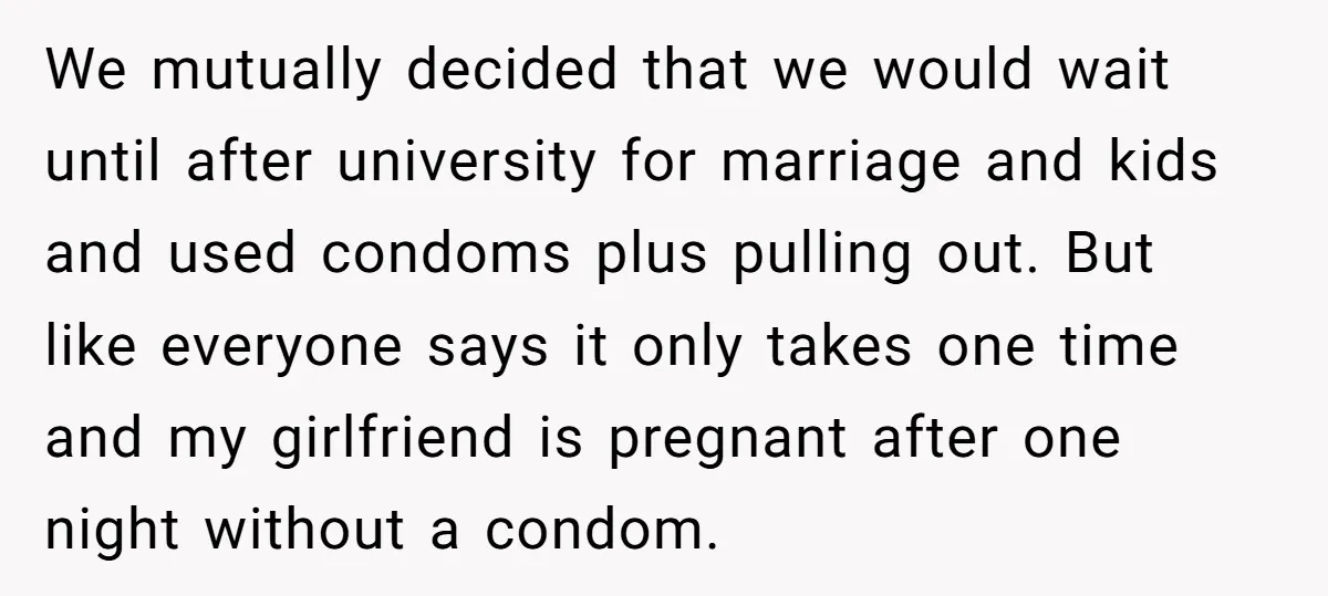 We mutually decided that we would wait until after university for marriage and kids and used condoms plus pulling out. But like everyone says it only takes one time and...