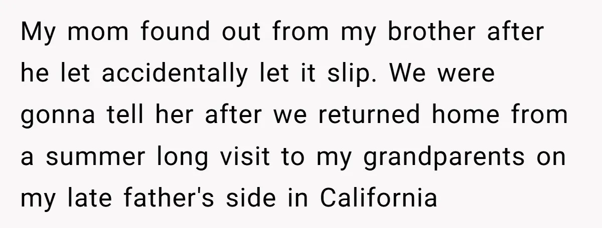 My mom found out from my brother after he let accidentally let it slip. We were gonna tell her after we returned home from a summer long visit to my...