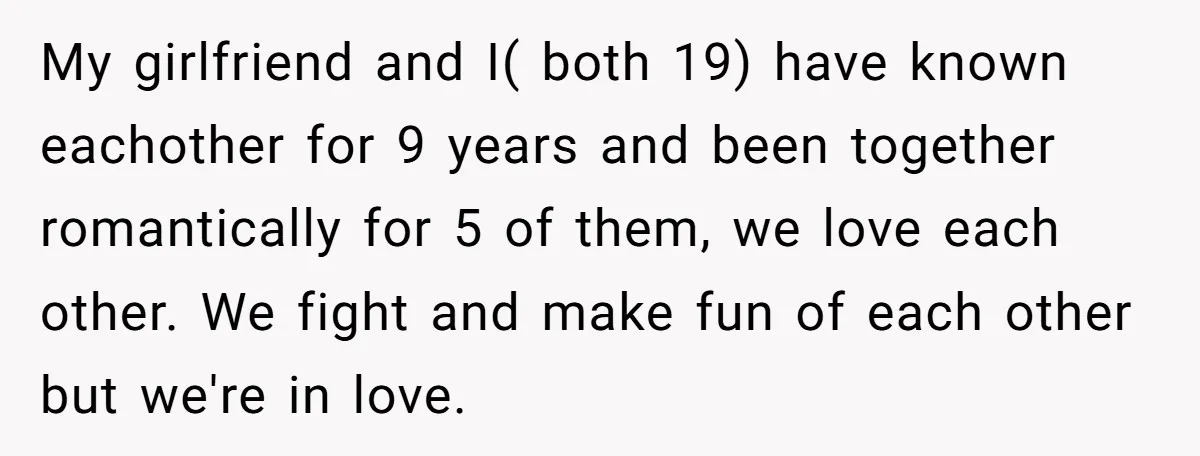 My girlfriend and I( both 19) have known eachother for 9 years and been together romantically for 5 of them, we love each other. We fight and make fun of...