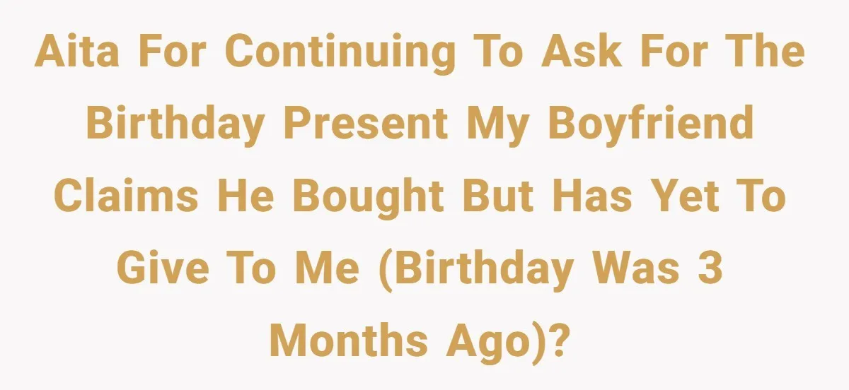 AITA for continuing to ask for the birthday present my boyfriend claims he bought but has yet to give to me (birthday was 3 months ago)?