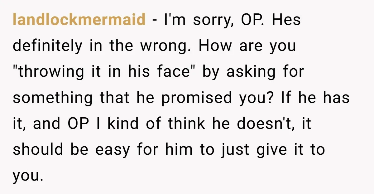 landlockmermaid − I'm sorry, OP. Hes definitely in the wrong. How are you "throwing it in his face" by asking for something that he promised you? If he has it,...