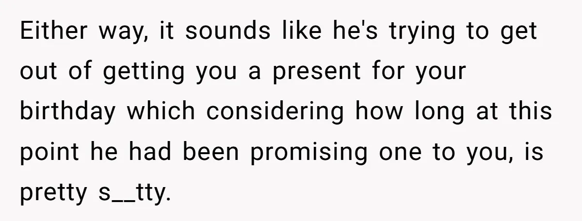 Either way, it sounds like he's trying to get out of getting you a present for your birthday which considering how long at this point he had been promising one...