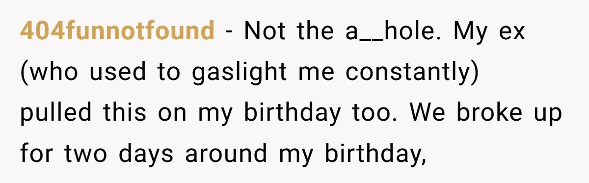 404funnotfound − Not the a__hole. My ex (who used to gaslight me constantly) pulled this on my birthday too. We broke up for two days around my birthday,
