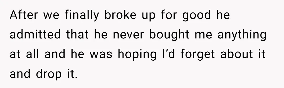 After we finally broke up for good he admitted that he never bought me anything at all and he was hoping I’d forget about it and drop it.
