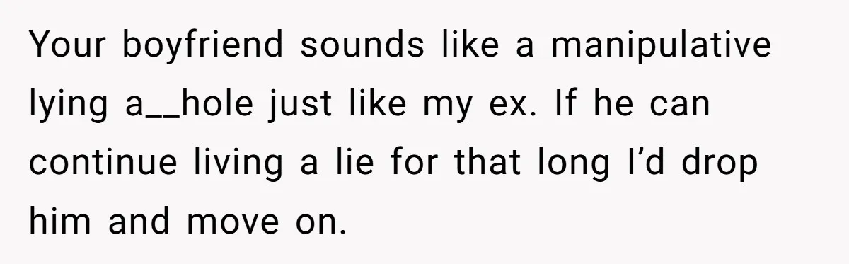 Your boyfriend sounds like a manipulative lying a__hole just like my ex. If he can continue living a lie for that long I’d drop him and move on.