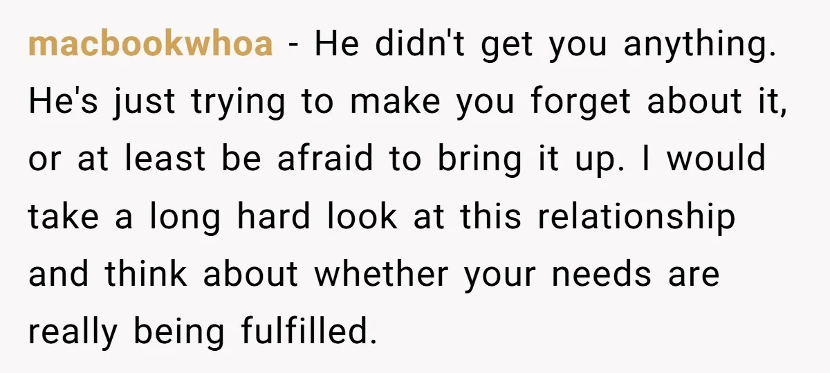 macbookwhoa − He didn't get you anything. He's just trying to make you forget about it, or at least be afraid to bring it up. I would take a long...