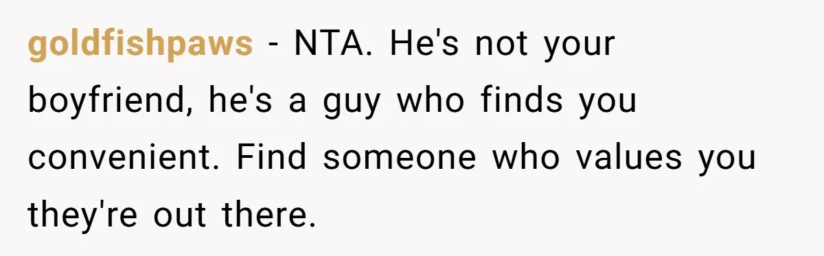 goldfishpaws − NTA. He's not your boyfriend, he's a guy who finds you convenient. Find someone who values you they're out there.