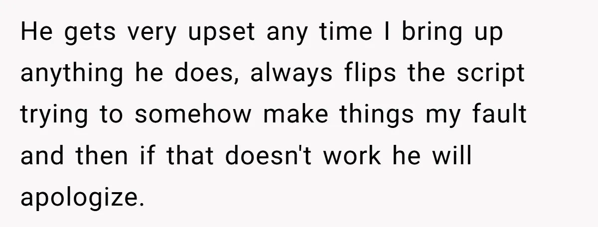 He gets very upset any time I bring up anything he does, always flips the script trying to somehow make things my fault and then if that doesn't work he...