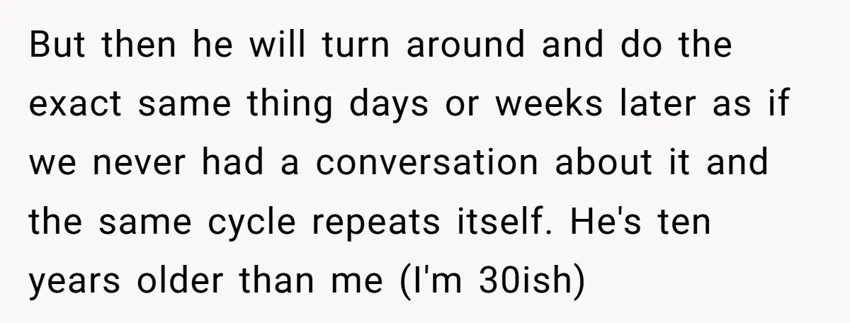 But then he will turn around and do the exact same thing days or weeks later as if we never had a conversation about it and the same cycle repeats...