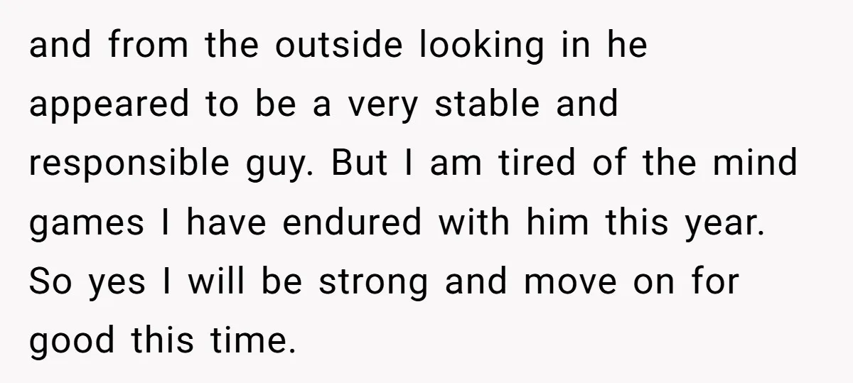 and from the outside looking in he appeared to be a very stable and responsible guy. But I am tired of the mind games I have endured with him this...
