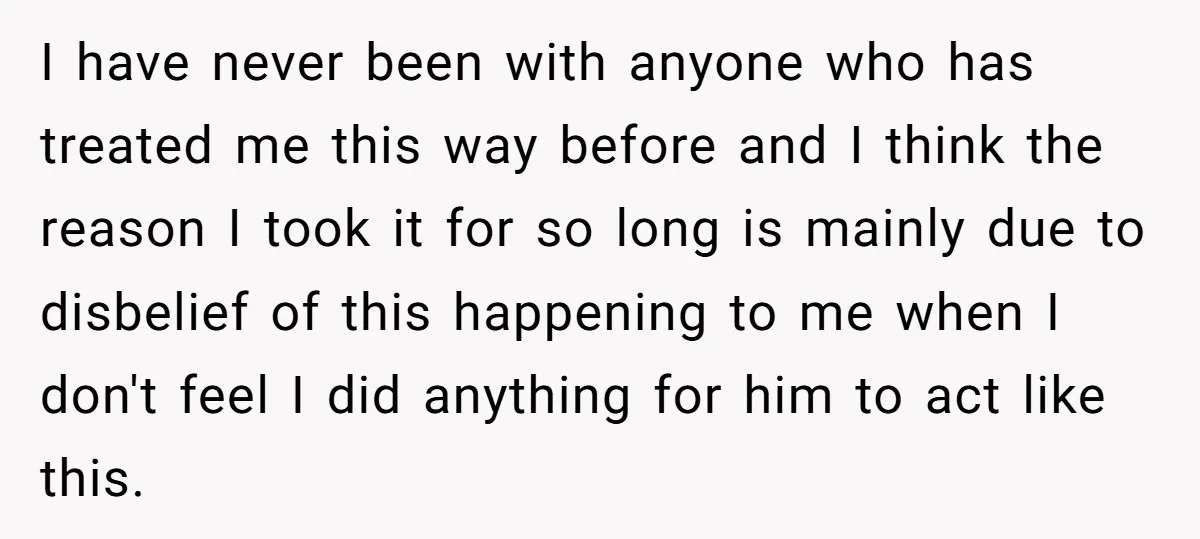 I have never been with anyone who has treated me this way before and I think the reason I took it for so long is mainly due to disbelief of...
