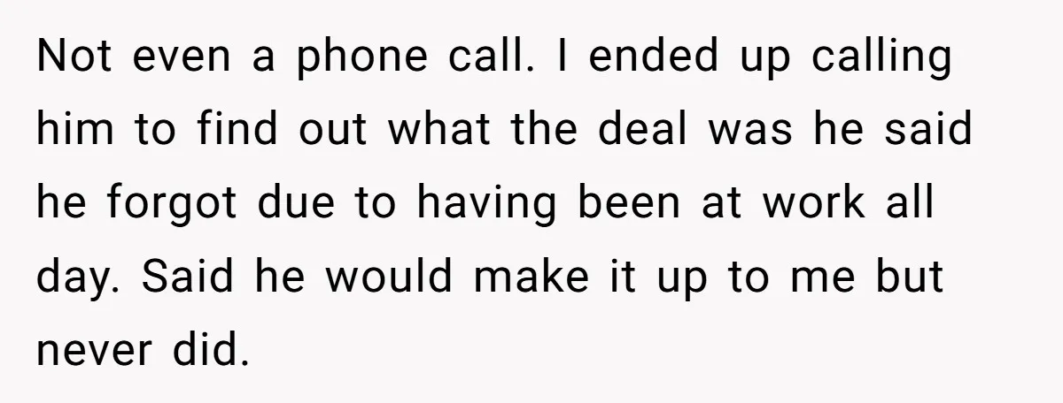Not even a phone call. I ended up calling him to find out what the deal was he said he forgot due to having been at work all day. Said...