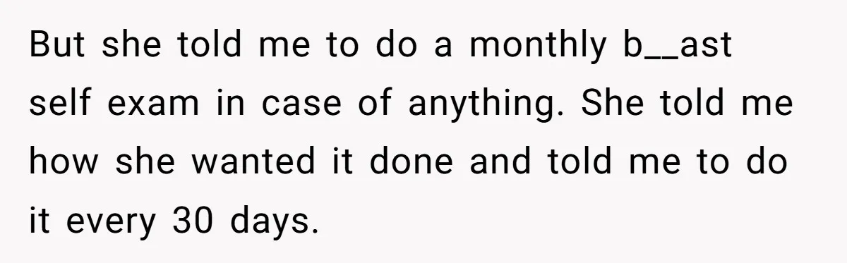 But she told me to do a monthly b__ast self exam in case of anything. She told me how she wanted it done and told me to do it every...