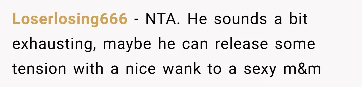 Loserlosing666 − NTA. He sounds a bit exhausting, maybe he can release some tension with a nice wank to a sexy m&m