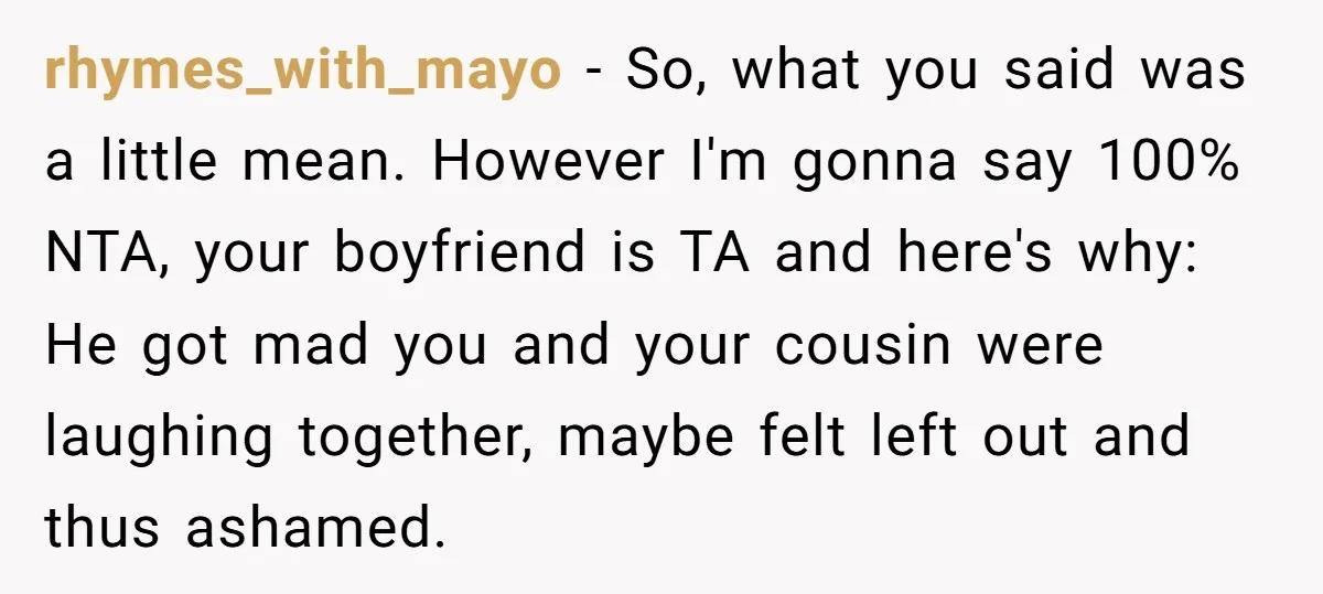 rhymes_with_mayo − So, what you said was a little mean. However I'm gonna say 100% NTA, your boyfriend is TA and here's why: He got mad you and your cousin...