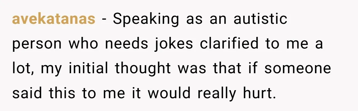 avekatanas − Speaking as an autistic person who needs jokes clarified to me a lot, my initial thought was that if someone said this to me it would really hurt.