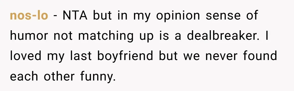 nos-lo − NTA but in my opinion sense of humor not matching up is a dealbreaker. I loved my last boyfriend but we never found each other funny.
