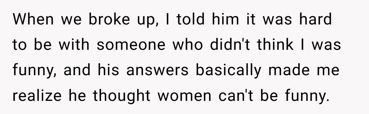 When we broke up, I told him it was hard to be with someone who didn't think I was funny, and his answers basically made me realize he thought women...