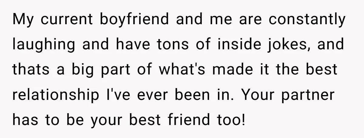 My current boyfriend and me are constantly laughing and have tons of inside jokes, and thats a big part of what's made it the best relationship I've ever been in....
