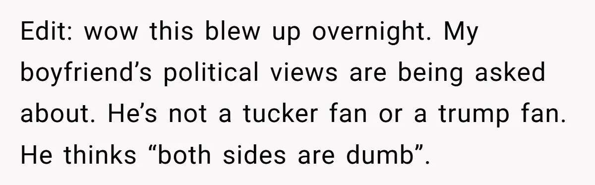 Edit: wow this blew up overnight. My boyfriend’s political views are being asked about. He’s not a tucker fan or a trump fan. He thinks “both sides are dumb”.