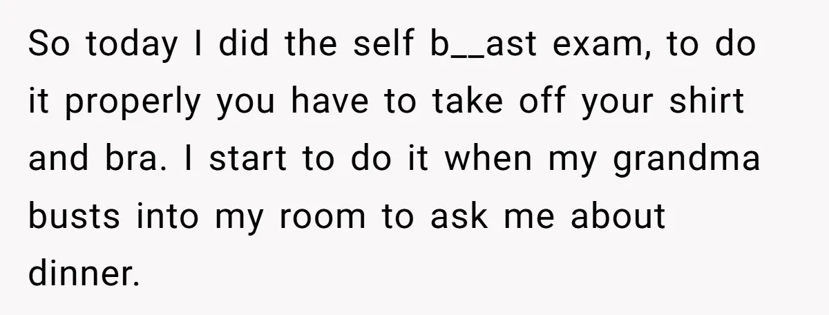 So today I did the self b__ast exam, to do it properly you have to take off your shirt and bra. I start to do it when my grandma busts...