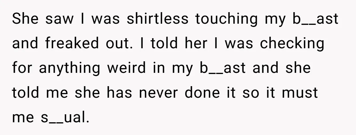 She saw I was shirtless touching my b__ast and freaked out. I told her I was checking for anything weird in my b__ast and she told me she has never...