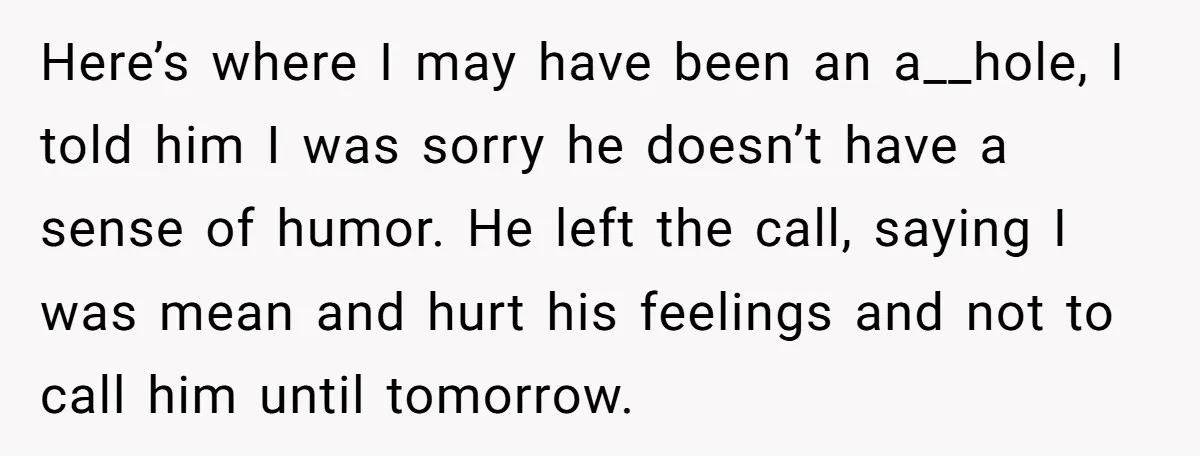 Here’s where I may have been an a__hole, I told him I was sorry he doesn’t have a sense of humor. He left the call, saying I was mean and...