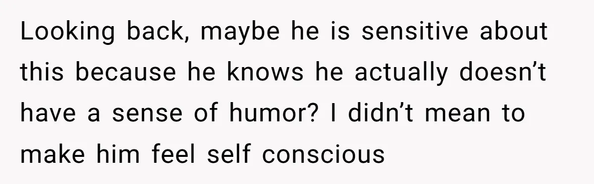 Looking back, maybe he is sensitive about this because he knows he actually doesn’t have a sense of humor? I didn’t mean to make him feel self conscious