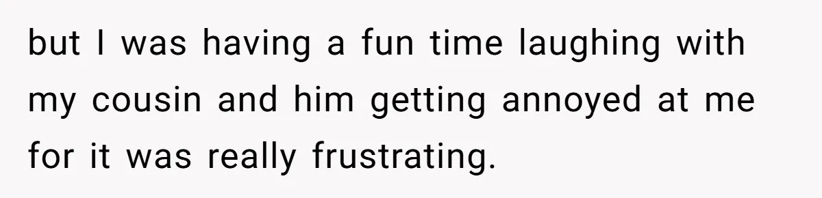 but I was having a fun time laughing with my cousin and him getting annoyed at me for it was really frustrating.